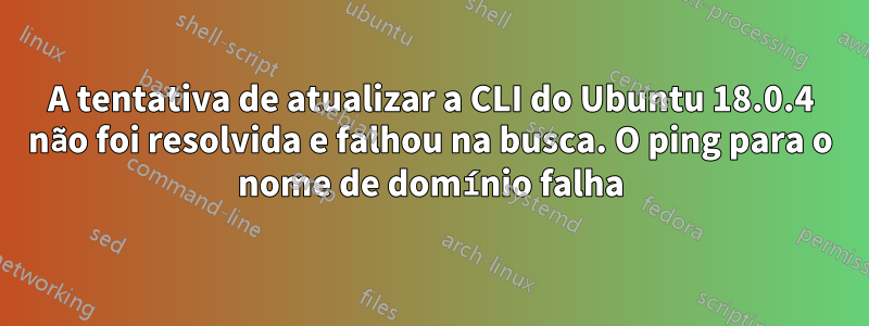 A tentativa de atualizar a CLI do Ubuntu 18.0.4 não foi resolvida e falhou na busca. O ping para o nome de domínio falha