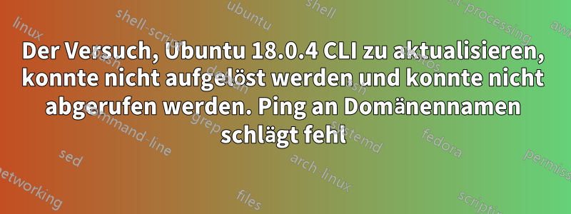 Der Versuch, Ubuntu 18.0.4 CLI zu aktualisieren, konnte nicht aufgelöst werden und konnte nicht abgerufen werden. Ping an Domänennamen schlägt fehl