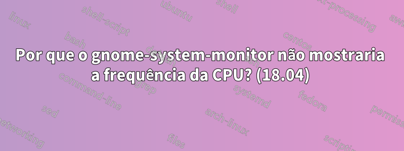 Por que o gnome-system-monitor não mostraria a frequência da CPU? (18.04)