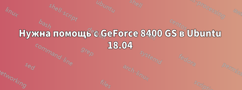 Нужна помощь с GeForce 8400 GS в Ubuntu 18.04