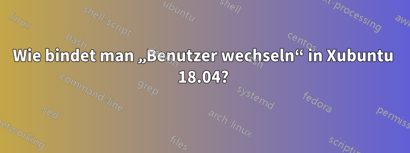 Wie bindet man „Benutzer wechseln“ in Xubuntu 18.04?