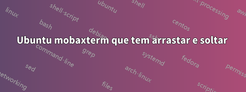 Ubuntu mobaxterm que tem arrastar e soltar