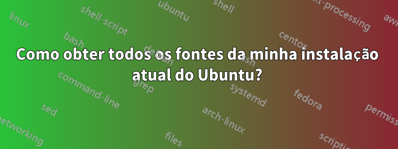 Como obter todos os fontes da minha instalação atual do Ubuntu?