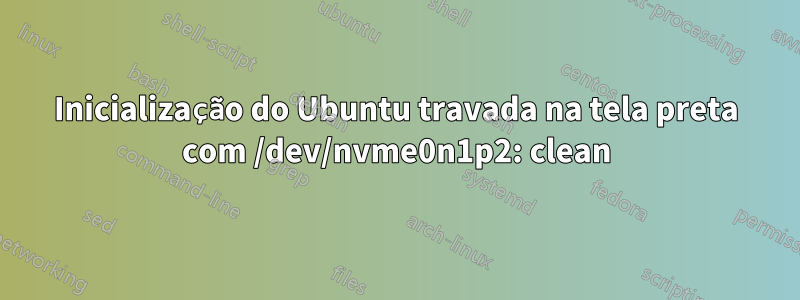 Inicialização do Ubuntu travada na tela preta com /dev/nvme0n1p2: clean