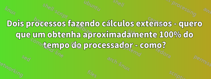 Dois processos fazendo cálculos extensos - quero que um obtenha aproximadamente 100% do tempo do processador - como?