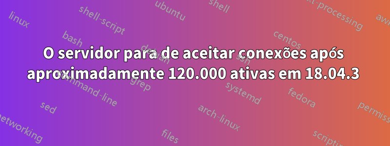 O servidor para de aceitar conexões após aproximadamente 120.000 ativas em 18.04.3