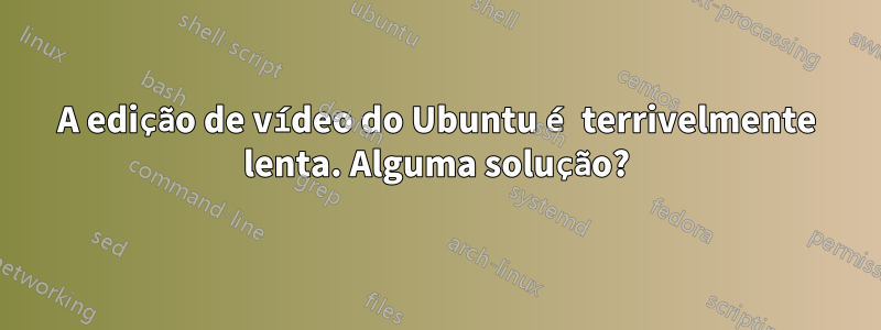 A edição de vídeo do Ubuntu é terrivelmente lenta. Alguma solução?