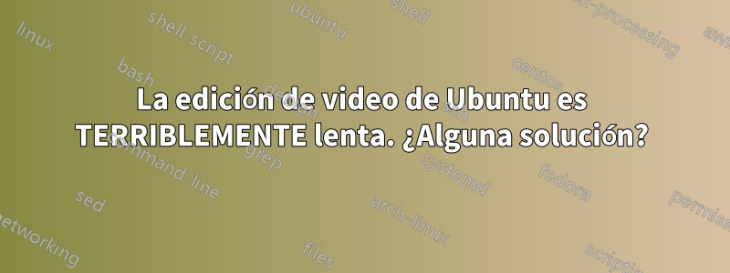 La edición de video de Ubuntu es TERRIBLEMENTE lenta. ¿Alguna solución?