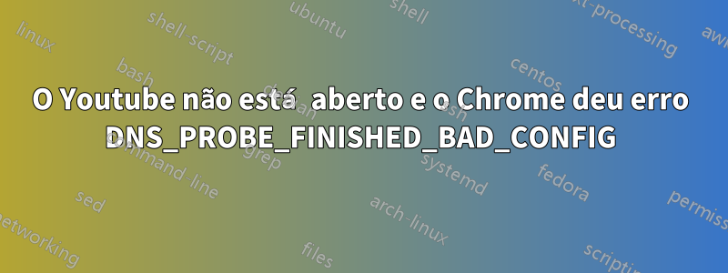 O Youtube não está aberto e o Chrome deu erro DNS_PROBE_FINISHED_BAD_CONFIG