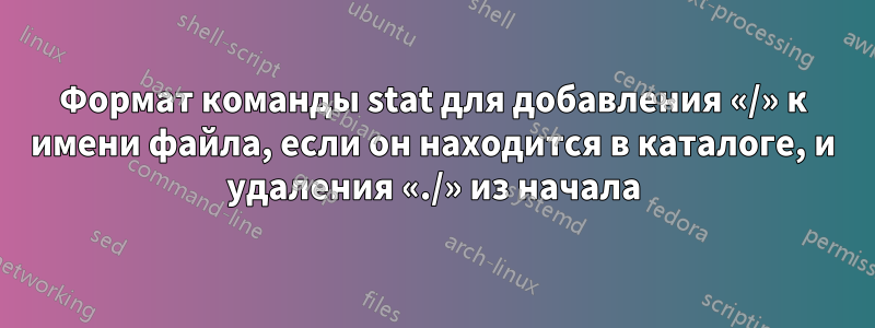 Формат команды stat для добавления «/» к имени файла, если он находится в каталоге, и удаления «./» из начала