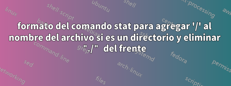 formato del comando stat para agregar '/' al nombre del archivo si es un directorio y eliminar "./" del frente