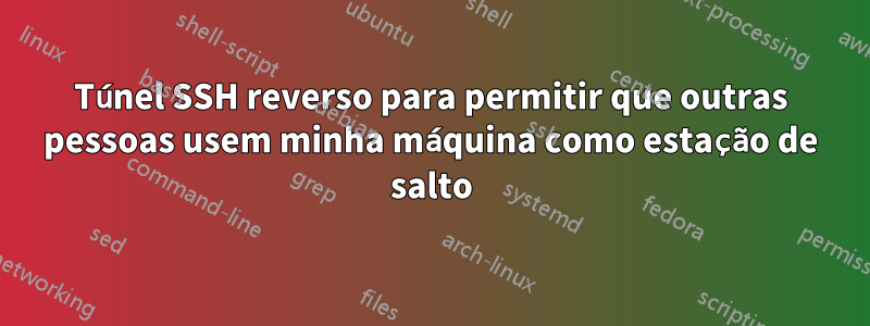 Túnel SSH reverso para permitir que outras pessoas usem minha máquina como estação de salto