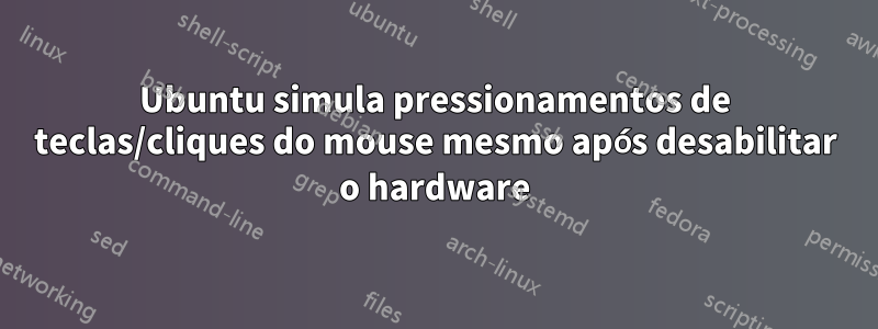 Ubuntu simula pressionamentos de teclas/cliques do mouse mesmo após desabilitar o hardware