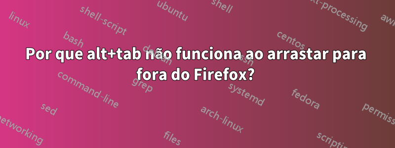 Por que alt+tab não funciona ao arrastar para fora do Firefox?