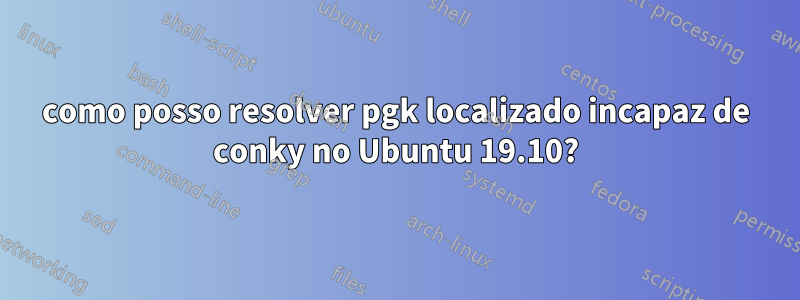 como posso resolver pgk localizado incapaz de conky no Ubuntu 19.10?