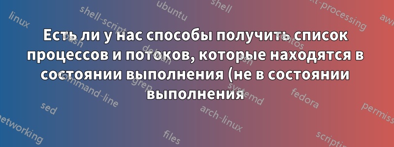 Есть ли у нас способы получить список процессов и потоков, которые находятся в состоянии выполнения (не в состоянии выполнения) в Ubuntu?