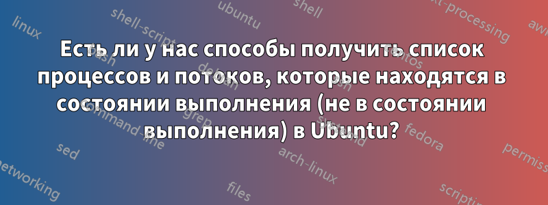 Есть ли у нас способы получить список процессов и потоков, которые находятся в состоянии выполнения (не в состоянии выполнения) в Ubuntu?