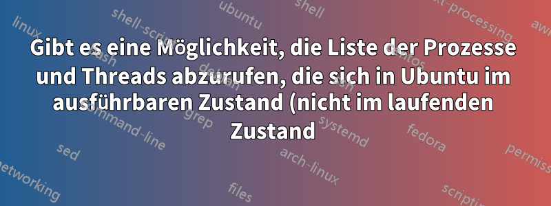 Gibt es eine Möglichkeit, die Liste der Prozesse und Threads abzurufen, die sich in Ubuntu im ausführbaren Zustand (nicht im laufenden Zustand) befinden?