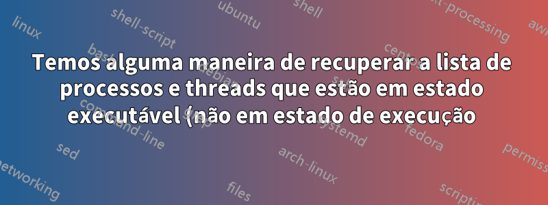 Temos alguma maneira de recuperar a lista de processos e threads que estão em estado executável (não em estado de execução) no Ubuntu?
