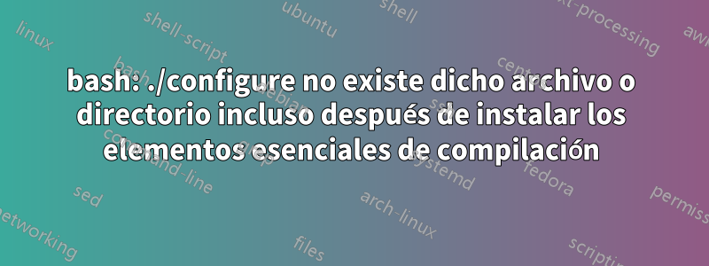 bash: ./configure no existe dicho archivo o directorio incluso después de instalar los elementos esenciales de compilación