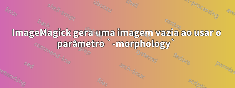 ImageMagick gera uma imagem vazia ao usar o parâmetro `-morphology`