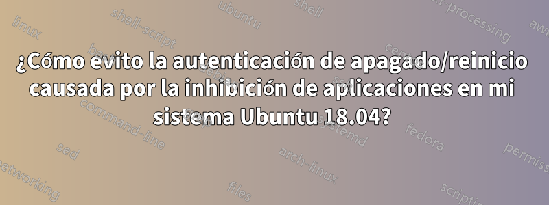 ¿Cómo evito la autenticación de apagado/reinicio causada por la inhibición de aplicaciones en mi sistema Ubuntu 18.04?