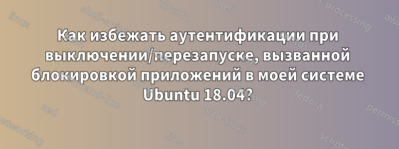 Как избежать аутентификации при выключении/перезапуске, вызванной блокировкой приложений в моей системе Ubuntu 18.04?