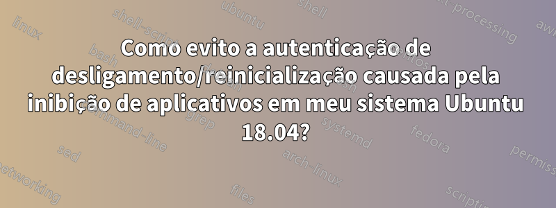 Como evito a autenticação de desligamento/reinicialização causada pela inibição de aplicativos em meu sistema Ubuntu 18.04?