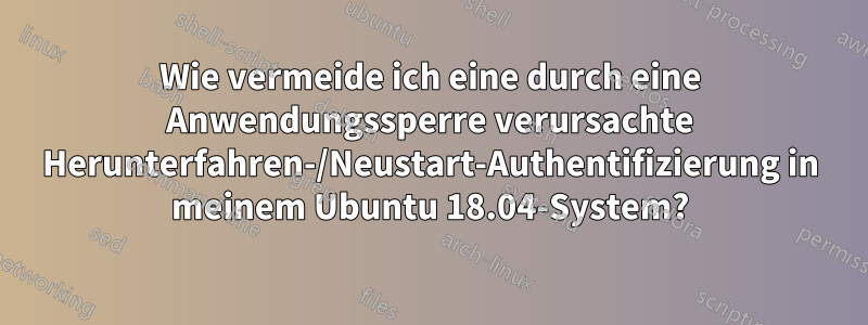 Wie vermeide ich eine durch eine Anwendungssperre verursachte Herunterfahren-/Neustart-Authentifizierung in meinem Ubuntu 18.04-System?