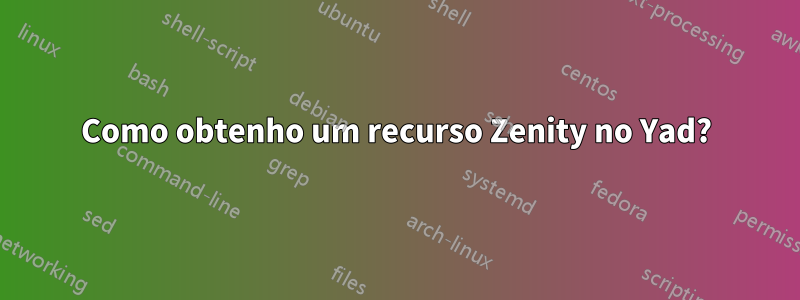 Como obtenho um recurso Zenity no Yad?