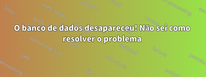 O banco de dados desapareceu! Não sei como resolver o problema