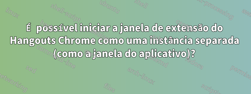 É possível iniciar a janela de extensão do Hangouts Chrome como uma instância separada (como a janela do aplicativo)?