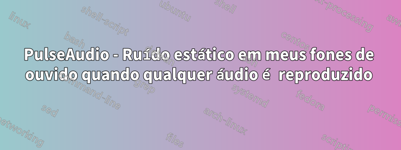 PulseAudio - Ruído estático em meus fones de ouvido quando qualquer áudio é reproduzido