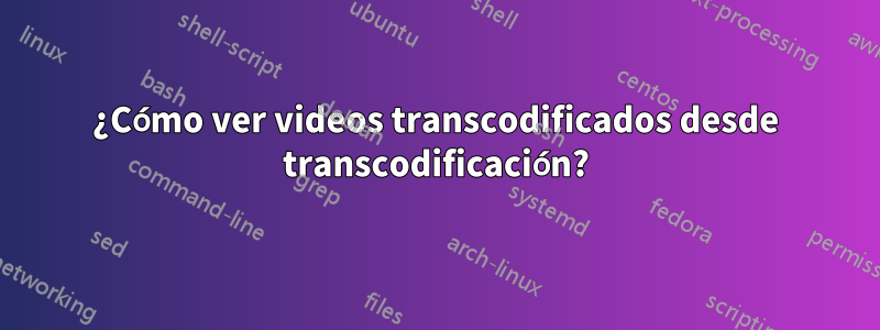 ¿Cómo ver videos transcodificados desde transcodificación?