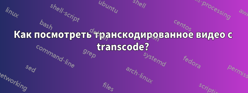 Как посмотреть транскодированное видео с transcode?