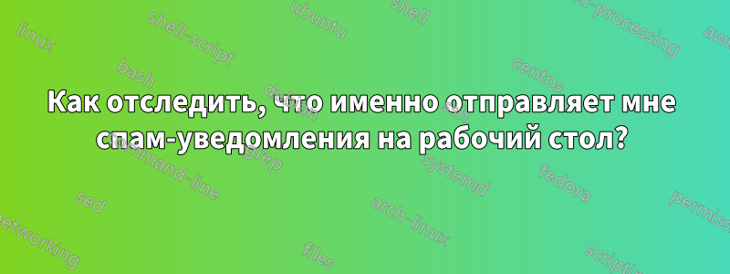 Как отследить, что именно отправляет мне спам-уведомления на рабочий стол?