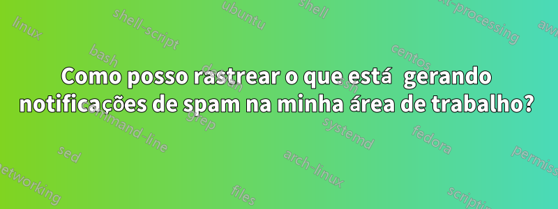 Como posso rastrear o que está gerando notificações de spam na minha área de trabalho?