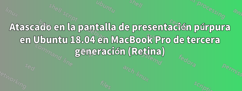 Atascado en la pantalla de presentación púrpura en Ubuntu 18.04 en MacBook Pro de tercera generación (Retina)