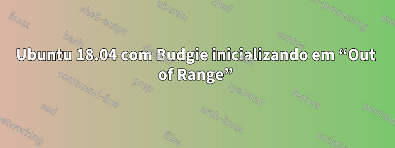 Ubuntu 18.04 com Budgie inicializando em “Out of Range”