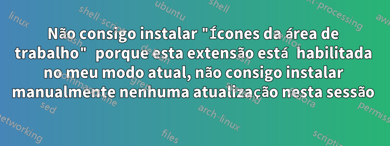 Não consigo instalar "Ícones da área de trabalho" porque esta extensão está habilitada no meu modo atual, não consigo instalar manualmente nenhuma atualização nesta sessão