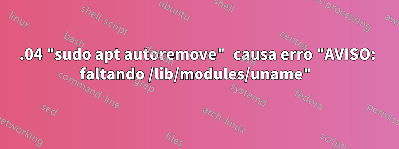 18.04 "sudo apt autoremove" causa erro "AVISO: faltando /lib/modules/uname"