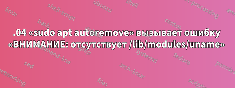 18.04 «sudo apt autoremove» вызывает ошибку «ВНИМАНИЕ: отсутствует /lib/modules/uname»