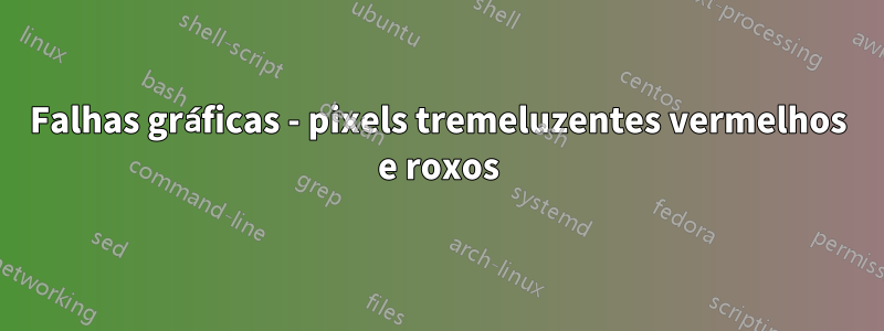 Falhas gráficas - pixels tremeluzentes vermelhos e roxos