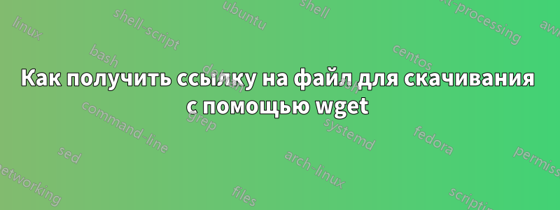 Как получить ссылку на файл для скачивания с помощью wget