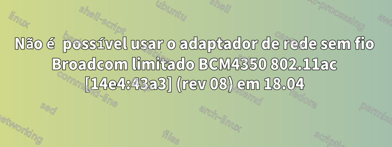 Não é possível usar o adaptador de rede sem fio Broadcom limitado BCM4350 802.11ac [14e4:43a3] (rev 08) em 18.04