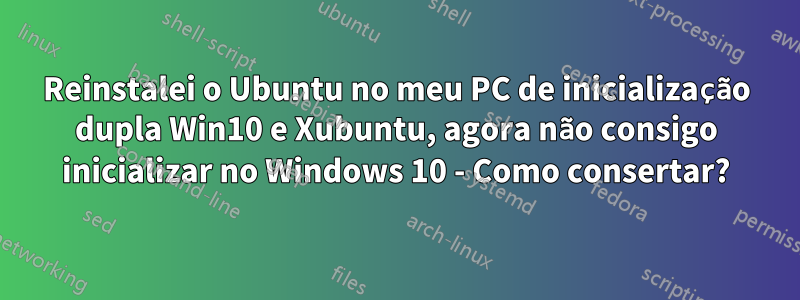 Reinstalei o Ubuntu no meu PC de inicialização dupla Win10 e Xubuntu, agora não consigo inicializar no Windows 10 - Como consertar?