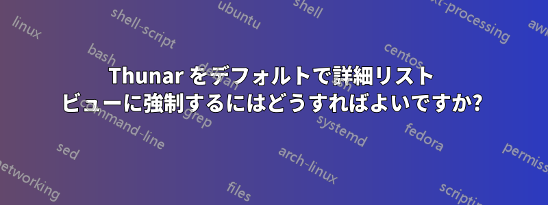 Thunar をデフォルトで詳細リスト ビューに強制するにはどうすればよいですか?