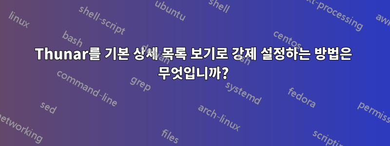 Thunar를 기본 상세 목록 보기로 강제 설정하는 방법은 무엇입니까?