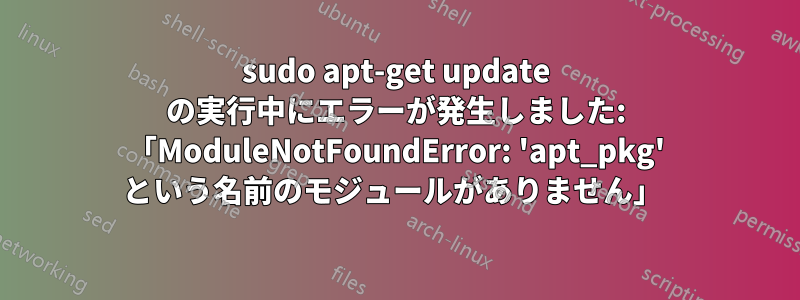 sudo apt-get update の実行中にエラーが発生しました: 「ModuleNotFoundError: 'apt_pkg' という名前のモジュールがありません」 