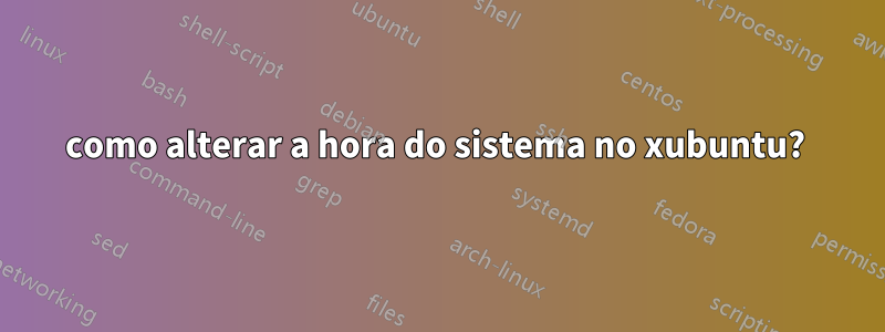 como alterar a hora do sistema no xubuntu? 